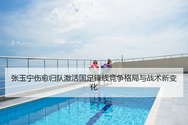 张玉宁伤愈归队激活国足锋线竞争格局与战术新变化