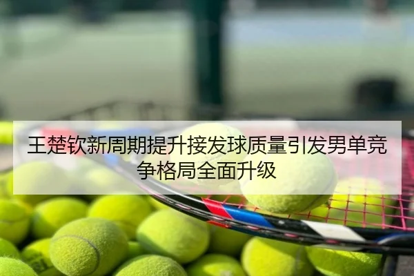 王楚钦新周期提升接发球质量引发男单竞争格局全面升级
