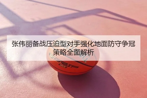 张伟丽备战压迫型对手强化地面防守争冠策略全面解析