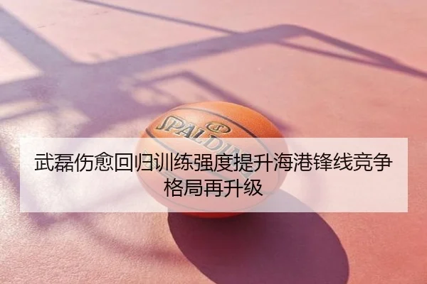 武磊伤愈回归训练强度提升海港锋线竞争格局再升级
